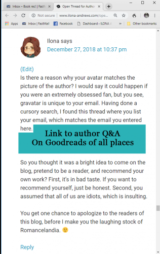 Is there a reason why your avatar matches the picture of the author? I would say it could happen if you were an extremely obsessed fan, but you see, gravatar is unique to your email. Having done a cursory search, I found this thread where you list your email, which matches the email you entered here. LINK TO GOODREADS AUTHOR FAQ
So you thought it was a bright idea to come on the blog, pretend to be a reader, and recommend your own work? First, it’s in bad taste. If you want to recommend yourself, just be honest. Second, you assumed that all of us are idiots, which is insulting.
You get one chance to apologize to the readers of this blog, before I make you the laughing stock of Romancelandia.